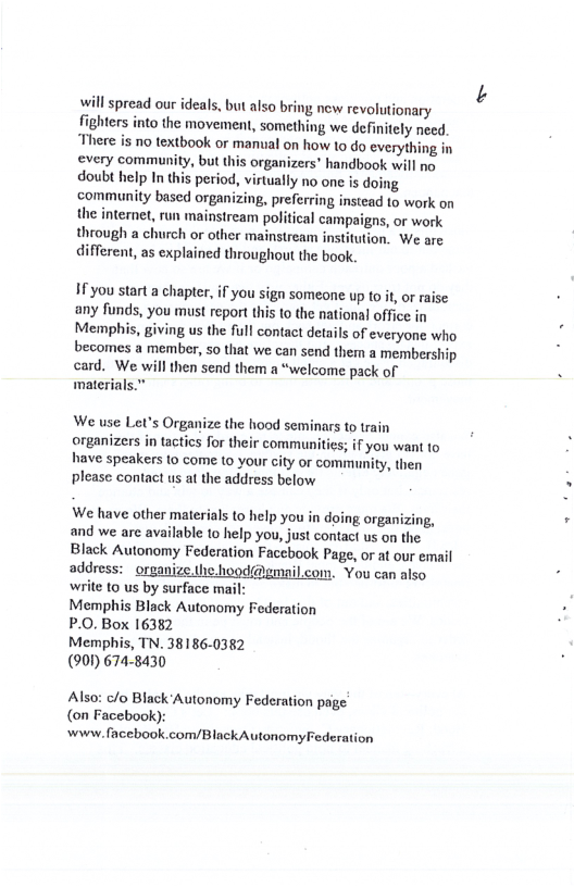 will spread our ideals, but also bring new revolutionary fighters into the movement, something we definitely necd. There is no textbook or manual on how 1o do everything in every community, but this organizers’ handbook will no doubt help In this period, virtually no one is doing community based organizing, preferring instead to work on the internet, run mainstream political campaigns, or work through a church or other mainstream institution. We are different, as explained throughout the book.  1 you start a chapter, if you sign someone up to it or raise any funds, you must report this to the national office in Memphis, giving us the full contact details of everyone who becomes a member, 5o that we can send them a membership card. We will then send them a “welcome pack of materials.”  ; if you want to have speakers to come (0 your city or community, then please contact us at the address below  We have other materials to help you in doing organizing, and we are available to help you, just contact us on the Black Autonomy Federation Facebook Page, or at our email address:  orsanize.thehood@gmail.com. You can also wite 10 us by surface mail Memphis Black Autonomy Federation P.0. Box 16382  Memphis, TN. 38186-0382  (901) 674-8430  Also: c/o Black Autonomy Federation page (on Facebook): wwiw. facebook com/Black Autonomy Federation 